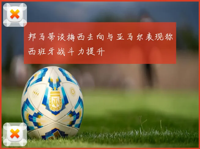 邦马蒂谈梅西去向与亚马尔表现称西班牙战斗力提升